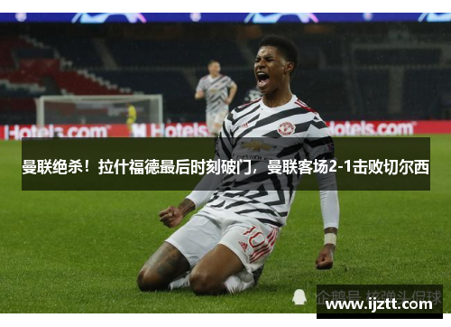 曼联绝杀！拉什福德最后时刻破门，曼联客场2-1击败切尔西