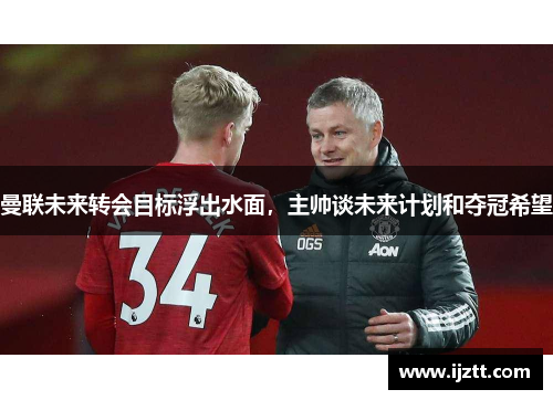 曼联未来转会目标浮出水面，主帅谈未来计划和夺冠希望