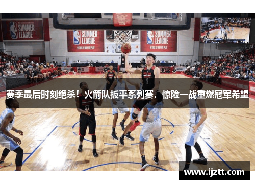赛季最后时刻绝杀！火箭队扳平系列赛，惊险一战重燃冠军希望