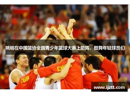 姚明在中国篮协全国青少年篮球大赛上助阵，鼓舞年轻球员们
