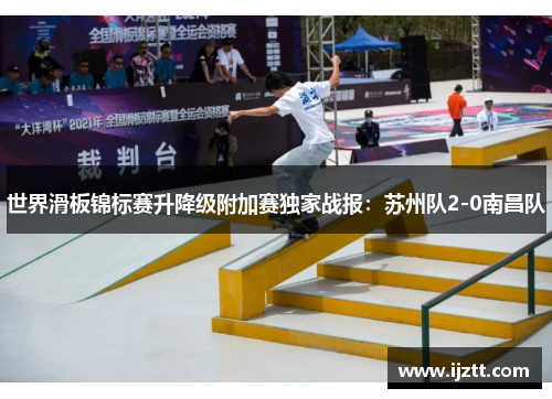 世界滑板锦标赛升降级附加赛独家战报：苏州队2-0南昌队